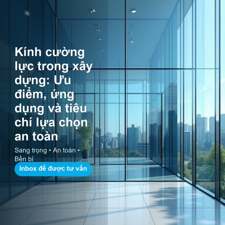 Kính cường lực trong xây dựng: Ưu điểm, ứng dụng và tiêu chí lựa chọn an toàn
